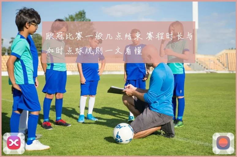 欧冠比赛一般几点结束 赛程时长与加时点球规则一文看懂