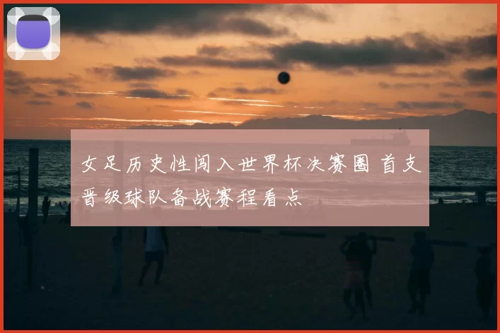 女足历史性闯入世界杯决赛圈 首支晋级球队备战赛程看点