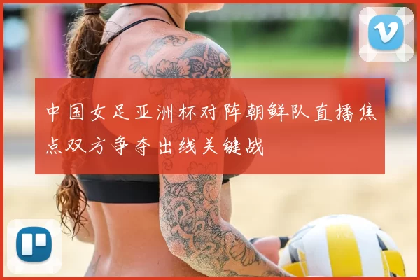 中国女足亚洲杯对阵朝鲜队直播焦点双方争夺出线关键战