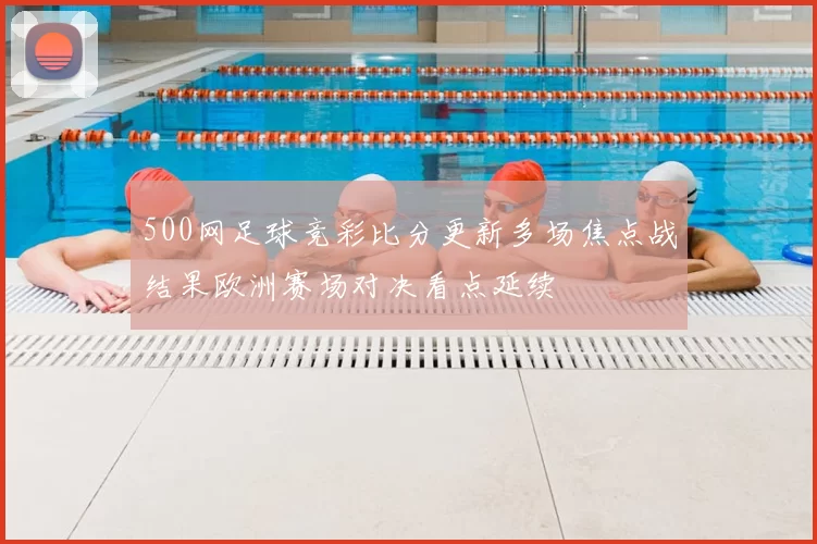 500网足球竞彩比分更新多场焦点战结果欧洲赛场对决看点延续