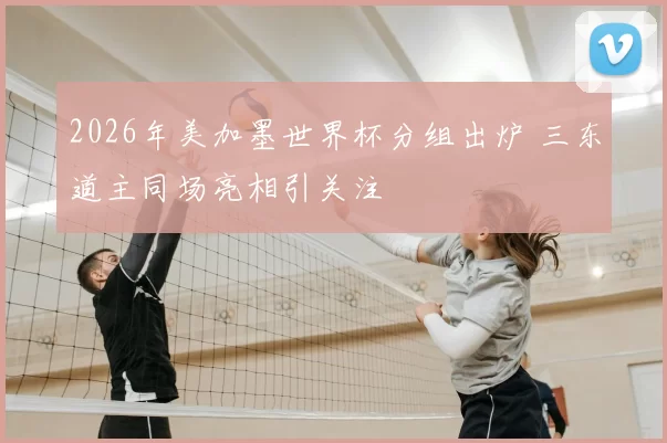 2026年美加墨世界杯分组出炉 三东道主同场亮相引关注