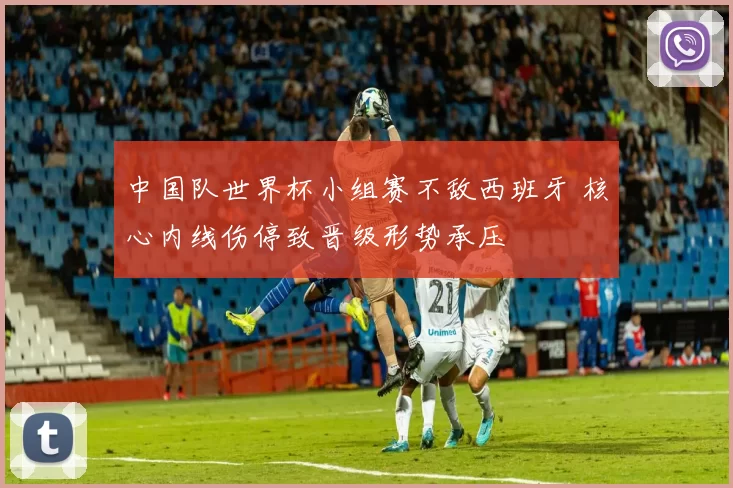 中国队世界杯小组赛不敌西班牙 核心内线伤停致晋级形势承压