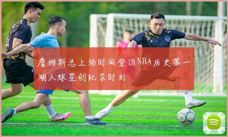 詹姆斯总上场时间登顶NBA历史第一湖人球星创纪录时刻