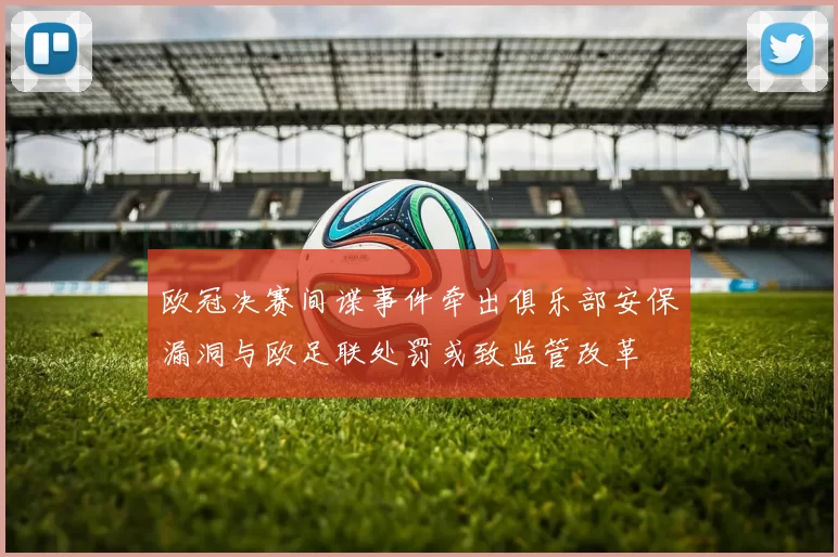 欧冠决赛间谍事件牵出俱乐部安保漏洞与欧足联处罚或致监管改革