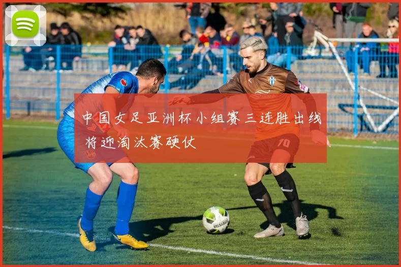 中国女足亚洲杯小组赛三连胜出线 将迎淘汰赛硬仗