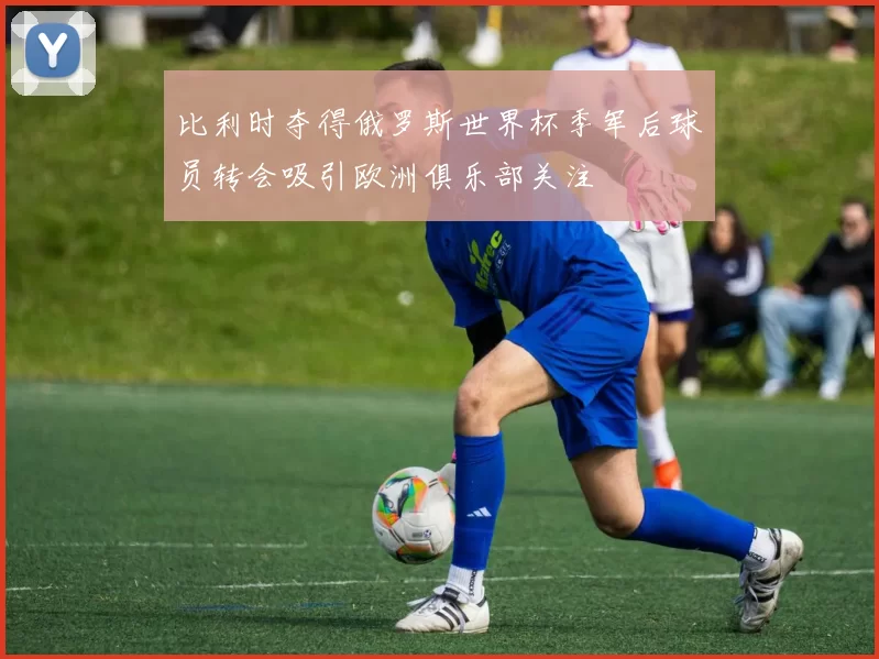 比利时夺得俄罗斯世界杯季军后球员转会吸引欧洲俱乐部关注