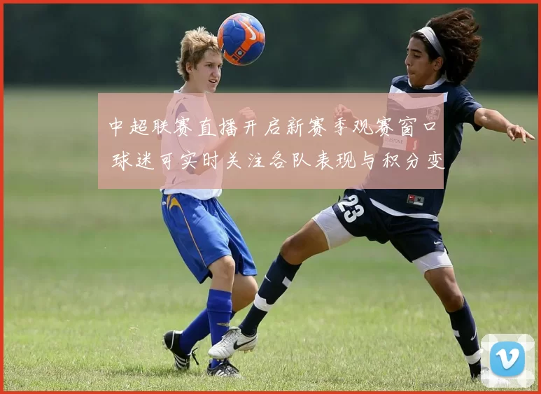 中超联赛直播开启新赛季观赛窗口 球迷可实时关注各队表现与积分变化