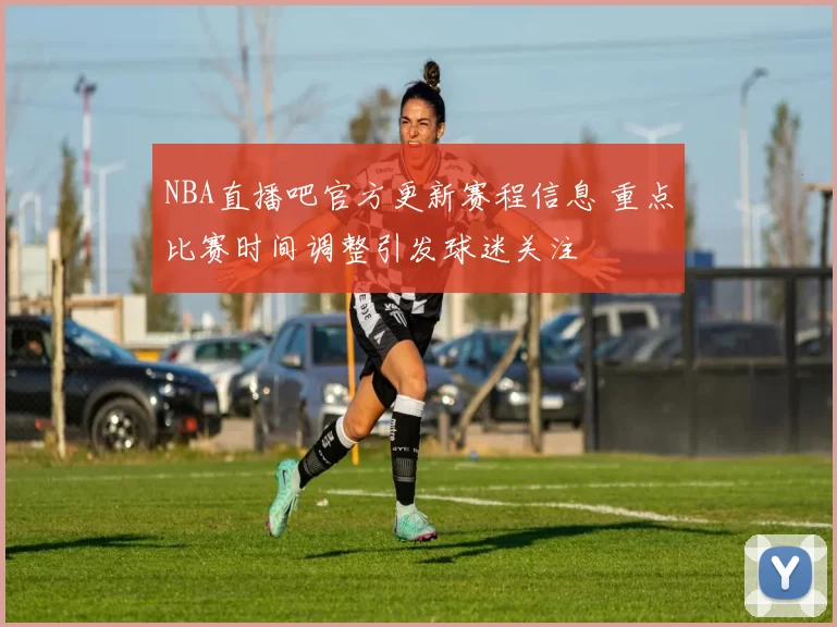 NBA直播吧官方更新赛程信息 重点比赛时间调整引发球迷关注
