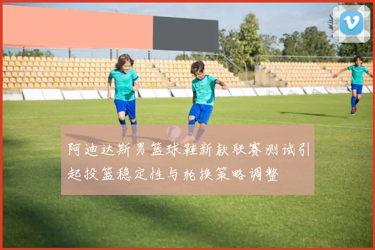 阿迪达斯男篮球鞋新款联赛测试引起投篮稳定性与轮换策略调整