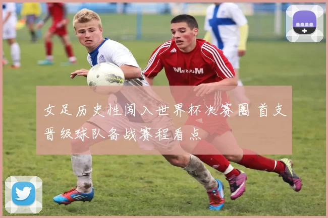 女足历史性闯入世界杯决赛圈 首支晋级球队备战赛程看点