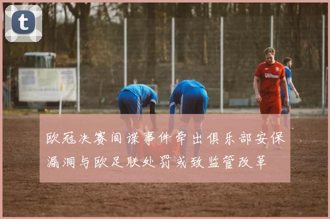 欧冠决赛间谍事件牵出俱乐部安保漏洞与欧足联处罚或致监管改革