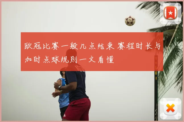 欧冠比赛一般几点结束 赛程时长与加时点球规则一文看懂