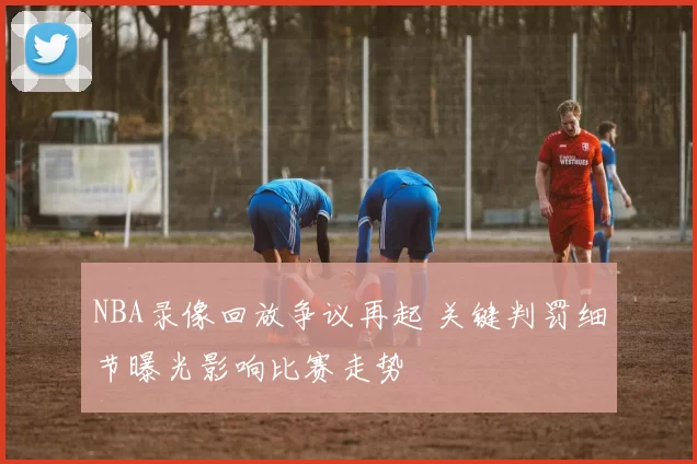NBA录像回放争议再起 关键判罚细节曝光影响比赛走势