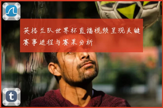 英格兰队世界杯直播视频呈现关键赛事进程与赛果分析