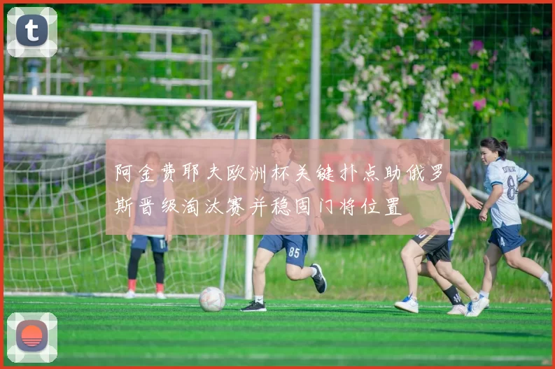 阿金费耶夫欧洲杯关键扑点助俄罗斯晋级淘汰赛并稳固门将位置