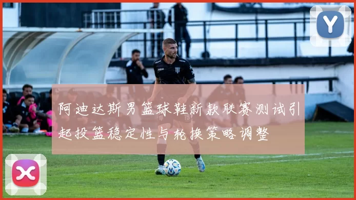 阿迪达斯男篮球鞋新款联赛测试引起投篮稳定性与轮换策略调整