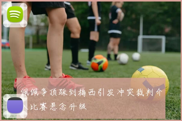 佩佩争顶踩到梅西引发冲突裁判介入比赛悬念升级