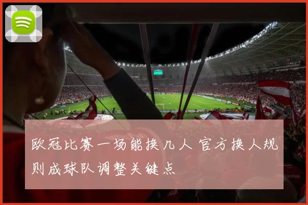 欧冠比赛一场能换几人 官方换人规则成球队调整关键点