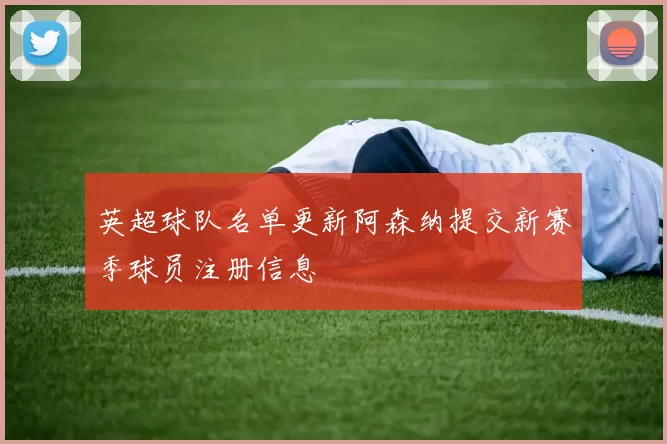 英超球队名单更新阿森纳提交新赛季球员注册信息