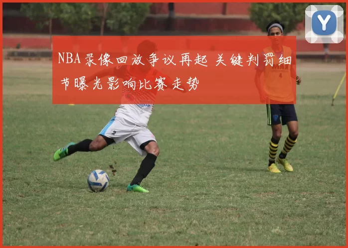 NBA录像回放争议再起 关键判罚细节曝光影响比赛走势