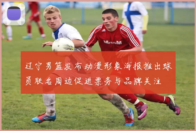 辽宁男篮发布动漫形象海报推出球员联名周边促进票务与品牌关注