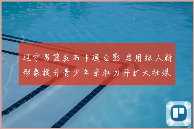 辽宁男篮发布卡通合影 启用拟人新形象提升青少年亲和力并扩大社媒传播