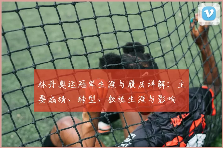 林丹奥运冠军生涯与履历详解：主要成绩、转型、教练生涯与影响