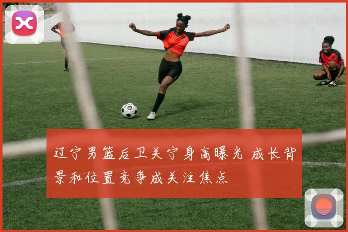 辽宁男篮后卫关宁身高曝光 成长背景和位置竞争成关注焦点